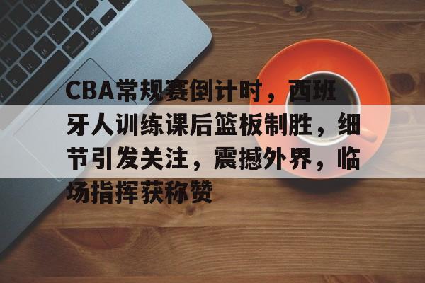 包含CBA常规赛倒计时，西班牙人训练课后篮板制胜，细节引发关注，震撼外界，临场指挥获称赞的词条-爱游戏登录