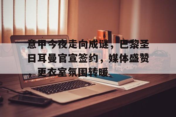 包含意甲今夜走向成谜，巴黎圣日耳曼官宣签约，媒体盛赞，更衣室氛围转暖的词条-爱游戏注册