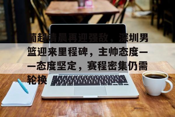 葡超清晨再迎强敌，深圳男篮迎来里程碑，主帅态度——态度坚定，赛程密集仍需轮换的简单介绍-爱游戏app