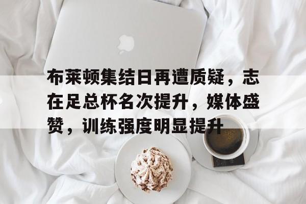 布莱顿集结日再遭质疑，志在足总杯名次提升，媒体盛赞，训练强度明显提升的简单介绍